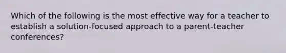 Which of the following is the most effective way for a teacher to establish a solution-focused approach to a parent-teacher conferences?