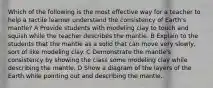 Which of the following is the most effective way for a teacher to help a tactile learner understand the consistency of Earth's mantle? A Provide students with modeling clay to touch and squish while the teacher describes the mantle. B Explain to the students that the mantle as a solid that can move very slowly, sort of like modeling clay. C Demonstrate the mantle's consistency by showing the class some modeling clay while describing the mantle. D Show a diagram of the layers of the Earth while pointing out and describing the mantle.