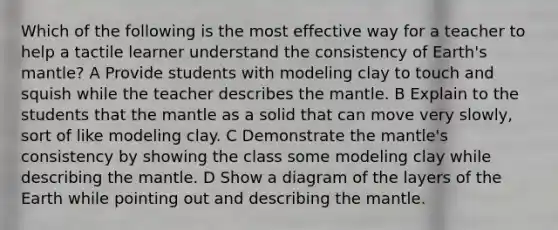 Which of the following is the most effective way for a teacher to help a tactile learner understand the consistency of Earth's mantle? A Provide students with modeling clay to touch and squish while the teacher describes the mantle. B Explain to the students that the mantle as a solid that can move very slowly, sort of like modeling clay. C Demonstrate the mantle's consistency by showing the class some modeling clay while describing the mantle. D Show a diagram of the layers of the Earth while pointing out and describing the mantle.