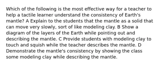 Which of the following is the most effective way for a teacher to help a tactile learner understand the consistency of Earth's mantle? A Explain to the students that the mantle as a solid that can move very slowly, sort of like modeling clay. B Show a diagram of the layers of the Earth while pointing out and describing the mantle. C Provide students with modeling clay to touch and squish while the teacher describes the mantle. D Demonstrate the mantle's consistency by showing the class some modeling clay while describing the mantle.