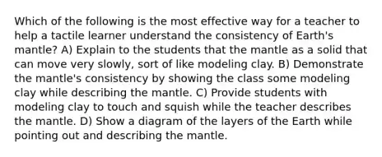 Which of the following is the most effective way for a teacher to help a tactile learner understand the consistency of Earth's mantle? A) Explain to the students that the mantle as a solid that can move very slowly, sort of like modeling clay. B) Demonstrate the mantle's consistency by showing the class some modeling clay while describing the mantle. C) Provide students with modeling clay to touch and squish while the teacher describes the mantle. D) Show a diagram of the layers of the Earth while pointing out and describing the mantle.