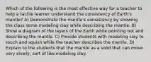 Which of the following is the most effective way for a teacher to help a tactile learner understand the consistency of Earth's mantle? A) Demonstrate the mantle's consistency by showing the class some modeling clay while describing the mantle. B) Show a diagram of the layers of the Earth while pointing out and describing the mantle. C) Provide students with modeling clay to touch and squish while the teacher describes the mantle. D) Explain to the students that the mantle as a solid that can move very slowly, sort of like modeling clay.