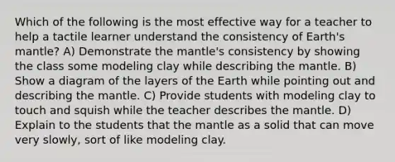 Which of the following is the most effective way for a teacher to help a tactile learner understand the consistency of Earth's mantle? A) Demonstrate the mantle's consistency by showing the class some modeling clay while describing the mantle. B) Show a diagram of the layers of the Earth while pointing out and describing the mantle. C) Provide students with modeling clay to touch and squish while the teacher describes the mantle. D) Explain to the students that the mantle as a solid that can move very slowly, sort of like modeling clay.