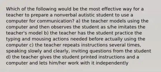 Which of the following would be the most effective way for a teacher to prepare a nonverbal autistic student to use a computer for communication? a) the teacher models using the computer and then observes the student as s/he imitates the teacher's model b) the teacher has the student practice the typing and mousing actions needed before actually using the computer c) the teacher repeats instructions several times, speaking slowly and clearly, inviting questions from the student d) the teacher gives the student printed instructions and a computer and lets him/her work with it independently