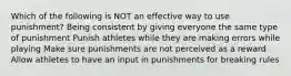 Which of the following is NOT an effective way to use punishment? Being consistent by giving everyone the same type of punishment Punish athletes while they are making errors while playing Make sure punishments are not perceived as a reward Allow athletes to have an input in punishments for breaking rules