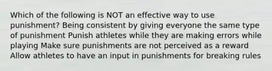 Which of the following is NOT an effective way to use punishment? Being consistent by giving everyone the same type of punishment Punish athletes while they are making errors while playing Make sure punishments are not perceived as a reward Allow athletes to have an input in punishments for breaking rules