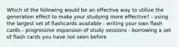 Which of the following would be an effective way to utilize the generation effect to make your studying more effective? - using the largest set of flashcards available - writing your own flash cards - progressive expansion of study sessions - borrowing a set of flash cards you have not seen before