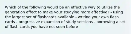 Which of the following would be an effective way to utilize the generation effect to make your studying more effective? - using the largest set of flashcards available - writing your own flash cards - progressive expansion of study sessions - borrowing a set of flash cards you have not seen before