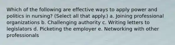 Which of the following are effective ways to apply power and politics in nursing? (Select all that apply.) a. Joining professional organizations b. Challenging authority c. Writing letters to legislators d. Picketing the employer e. Networking with other professionals