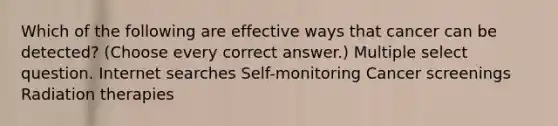 Which of the following are effective ways that cancer can be detected? (Choose every correct answer.) Multiple select question. Internet searches Self-monitoring Cancer screenings Radiation therapies