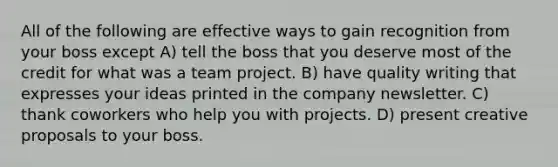 All of the following are effective ways to gain recognition from your boss except A) tell the boss that you deserve most of the credit for what was a team project. B) have quality writing that expresses your ideas printed in the company newsletter. C) thank coworkers who help you with projects. D) present creative proposals to your boss.