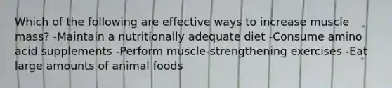 Which of the following are effective ways to increase muscle mass? -Maintain a nutritionally adequate diet -Consume amino acid supplements -Perform muscle-strengthening exercises -Eat large amounts of animal foods