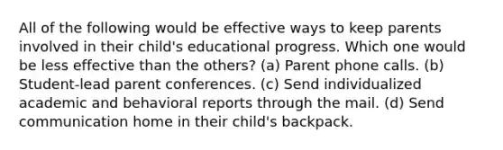 All of the following would be effective ways to keep parents involved in their child's educational progress. Which one would be less effective than the others? (a) Parent phone calls. (b) Student-lead parent conferences. (c) Send individualized academic and behavioral reports through the mail. (d) Send communication home in their child's backpack.