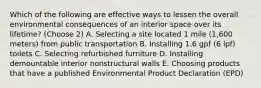 Which of the following are effective ways to lessen the overall environmental consequences of an interior space over its lifetime? (Choose 2) A. Selecting a site located 1 mile (1,600 meters) from public transportation B. Installing 1.6 gpf (6 lpf) toilets C. Selecting refurbished furniture D. Installing demountable interior nonstructural walls E. Choosing products that have a published Environmental Product Declaration (EPD)