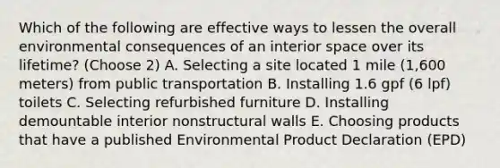 Which of the following are effective ways to lessen the overall environmental consequences of an interior space over its lifetime? (Choose 2) A. Selecting a site located 1 mile (1,600 meters) from public transportation B. Installing 1.6 gpf (6 lpf) toilets C. Selecting refurbished furniture D. Installing demountable interior nonstructural walls E. Choosing products that have a published Environmental Product Declaration (EPD)