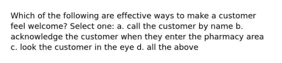 Which of the following are effective ways to make a customer feel welcome? Select one: a. call the customer by name b. acknowledge the customer when they enter the pharmacy area c. look the customer in the eye d. all the above