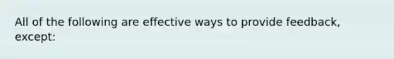 All of the following are effective ways to provide feedback, except: