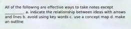 All of the following are effective ways to take notes except __________. a. indicate the relationship between ideas with arrows and lines b. avoid using key words c. use a concept map d. make an outline