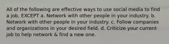 All of the following are effective ways to use social media to find a job, EXCEPT a. Network with other people in your industry. b. Network with other people in your industry. c. Follow companies and organizations in your desired field. d. Criticize your current job to help network & find a new one.