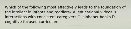 Which of the following most effectively leads to the foundation of the intellect in infants and toddlers? A. educational videos B. interactions with consistent caregivers C. alphabet books D. cognitive-focused curriculum