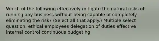 Which of the following effectively mitigate the natural risks of running any business without being capable of completely eliminating the risk? (Select all that apply.) Multiple select question. ethical employees delegation of duties effective internal control continuous budgeting