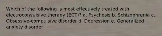 Which of the following is most effectively treated with electroconvulsive therapy (ECT)? a. Psychosis b. Schizophrenia c. Obsessive-compulsive disorder d. Depression e. Generalized anxiety disorder