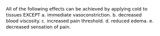 All of the following effects can be achieved by applying cold to tissues EXCEPT a. immediate vasoconstriction. b. decreased blood viscosity. c. increased pain threshold. d. reduced edema. e. decreased sensation of pain.