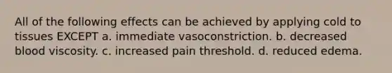 All of the following effects can be achieved by applying cold to tissues EXCEPT a. immediate vasoconstriction. b. decreased blood viscosity. c. increased pain threshold. d. reduced edema.