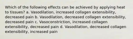 Which of the following effects can be achieved by applying heat to tissues? a. Vasodilation, increased collagen extensibility, decreased pain b. Vasodilation, decreased collagen extensibility, decreased pain c. Vasoconstriction, increased collagen extensibility, decreased pain d. Vasodilation, decreased collagen extensibility, increased pain