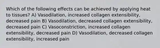 Which of the following effects can be achieved by applying heat to tissues? A) Vasodilation, increased collagen extensibility, decreased pain B) Vasodilation, decreased collagen extensibility, decreased pain C) Vasoconstriction, increased collagen extensibility, decreased pain D) Vasodilation, decreased collagen extensibility, increased pain