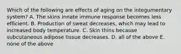 Which of the following are effects of aging on the integumentary system? A. The skins innate immune response becomes less efficient. B. Production of sweat decreases, which may lead to increased body temperature. C. Skin thins because subcutaneous adipose tissue decreases. D. all of the above E. none of the above