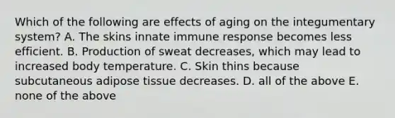 Which of the following are effects of aging on the integumentary system? A. The skins innate immune response becomes less efficient. B. Production of sweat decreases, which may lead to increased body temperature. C. Skin thins because subcutaneous adipose tissue decreases. D. all of the above E. none of the above