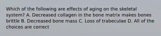 Which of the following are effects of aging on the skeletal system? A. Decreased collagen in the bone matrix makes bones brittle B. Decreased bone mass C. Loss of trabeculae D. All of the choices are correct