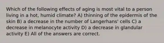 Which of the following effects of aging is most vital to a person living in a hot, humid climate? A) thinning of the epidermis of the skin B) a decrease in the number of Langerhans' cells C) a decrease in melanocyte activity D) a decrease in glandular activity E) All of the answers are correct.