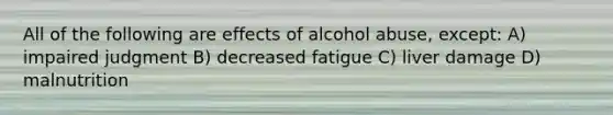 All of the following are effects of alcohol abuse, except: A) impaired judgment B) decreased fatigue C) liver damage D) malnutrition