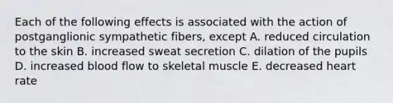 Each of the following effects is associated with the action of postganglionic sympathetic fibers, except A. reduced circulation to the skin B. increased sweat secretion C. dilation of the pupils D. increased blood flow to skeletal muscle E. decreased heart rate