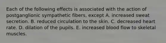 Each of the following effects is associated with the action of postganglionic sympathetic fibers, except A. increased sweat secretion. B. reduced circulation to the skin. C. decreased heart rate. D. dilation of the pupils. E. increased blood flow to skeletal muscles.