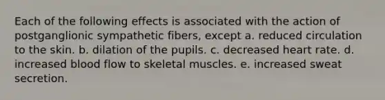 Each of the following effects is associated with the action of postganglionic sympathetic fibers, except a. reduced circulation to the skin. b. dilation of the pupils. c. decreased heart rate. d. increased blood flow to skeletal muscles. e. increased sweat secretion.