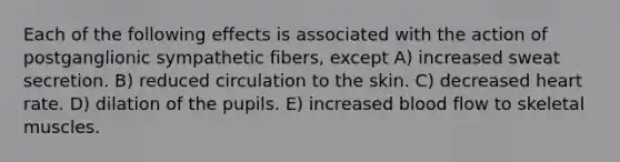 Each of the following effects is associated with the action of postganglionic sympathetic fibers, except A) increased sweat secretion. B) reduced circulation to the skin. C) decreased heart rate. D) dilation of the pupils. E) increased blood flow to skeletal muscles.