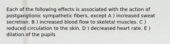 Each of the following effects is associated with the action of postganglionic sympathetic fibers, except A ) increased sweat secretion. B ) increased blood flow to skeletal muscles. C ) reduced circulation to the skin. D ) decreased heart rate. E ) dilation of the pupils