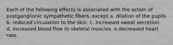 Each of the following effects is associated with the action of postganglionic sympathetic fibers, except a. dilation of the pupils b. reduced circulation to the skin. c. increased sweat secretion. d. increased blood flow to skeletal muscles. e.decreased heart rate.