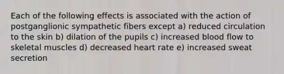 Each of the following effects is associated with the action of postganglionic sympathetic fibers except a) reduced circulation to the skin b) dilation of the pupils c) increased blood flow to skeletal muscles d) decreased heart rate e) increased sweat secretion