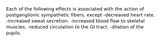 Each of the following effects is associated with the action of postganglionic sympathetic fibers, except -decreased heart rate. -increased sweat secretion. -increased blood flow to skeletal muscles. -reduced circulation to the GI tract. -dilation of the pupils.