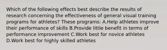 Which of the following effects best describe the results of research concerning the effectiveness of general visual training programs for athletes? These programs: A.Help athletes improve their performance of skills B.Provide little benefit in terms of performance improvement C.Work best for novice athletes D.Work best for highly skilled athletes