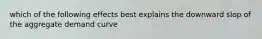 which of the following effects best explains the downward slop of the aggregate demand curve