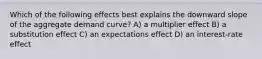 Which of the following effects best explains the downward slope of the aggregate demand curve? A) a multiplier effect B) a substitution effect C) an expectations effect D) an interest-rate effect