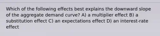 Which of the following effects best explains the downward slope of the aggregate demand curve? A) a multiplier effect B) a substitution effect C) an expectations effect D) an interest-rate effect