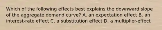 Which of the following effects best explains the downward slope of the aggregate demand curve? A. an expectation effect B. an interest-rate effect C. a substitution effect D. a multiplier-effect