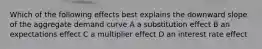 Which of the following effects best explains the downward slope of the aggregate demand curve A a substitution effect B an expectations effect C a multiplier effect D an interest rate effect