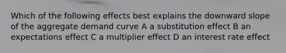 Which of the following effects best explains the downward slope of the aggregate demand curve A a substitution effect B an expectations effect C a multiplier effect D an interest rate effect